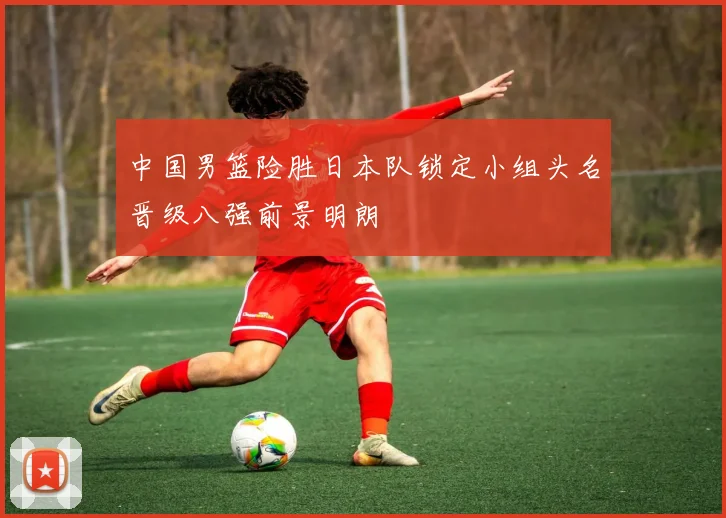 中国男篮险胜日本队锁定小组头名晋级八强前景明朗