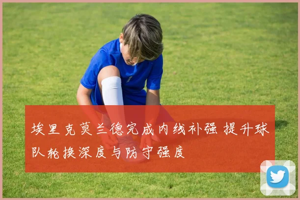 埃里克莫兰德完成内线补强 提升球队轮换深度与防守强度