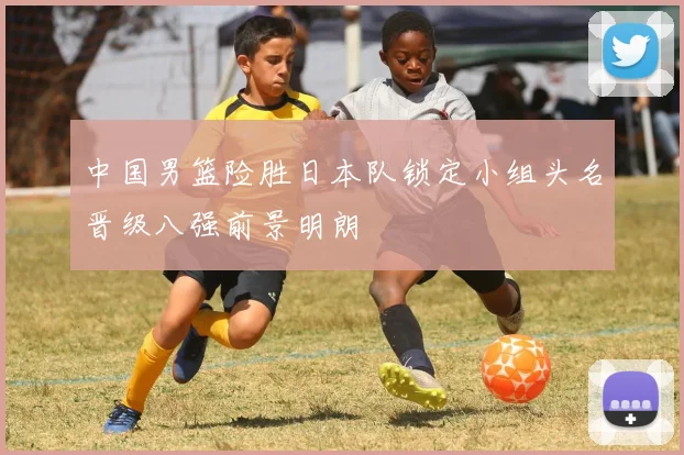 中国男篮险胜日本队锁定小组头名晋级八强前景明朗