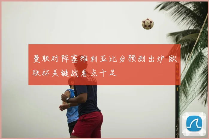 曼联对阵塞维利亚比分预测出炉 欧联杯关键战看点十足