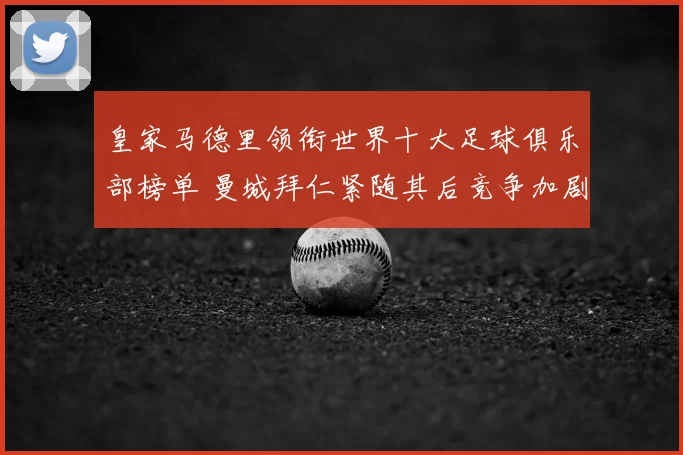 皇家马德里领衔世界十大足球俱乐部榜单 曼城拜仁紧随其后竞争加剧