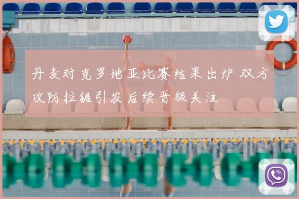 丹麦对克罗地亚比赛结果出炉 双方攻防拉锯引发后续晋级关注