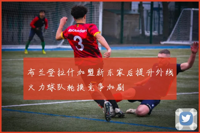 布兰登拉什加盟新东家后提升外线火力球队轮换竞争加剧