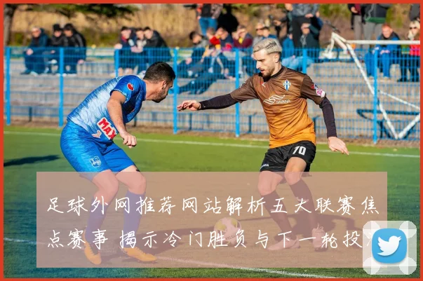 足球外网推荐网站解析五大联赛焦点赛事 揭示冷门胜负与下一轮投注看点