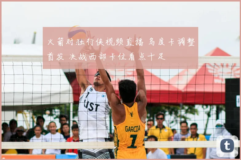 火箭对独行侠视频直播 乌度卡调整首发 决战西部卡位看点十足