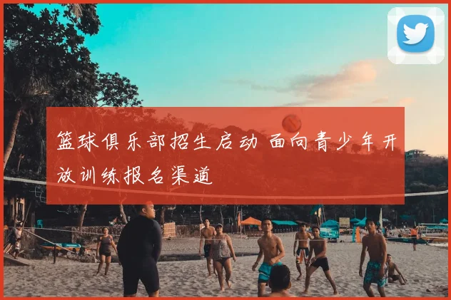 篮球俱乐部招生启动 面向青少年开放训练报名渠道