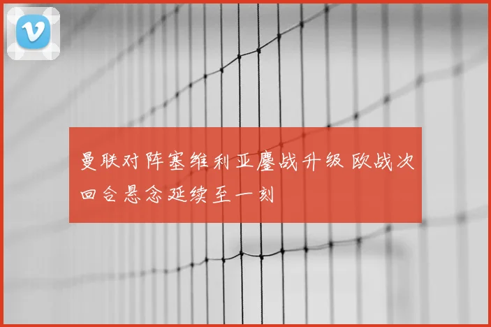 曼联对阵塞维利亚鏖战升级 欧战次回合悬念延续至一刻