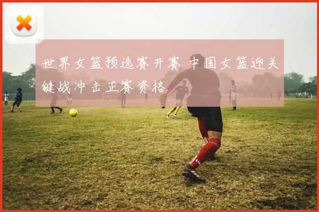 世界女篮预选赛开赛 中国女篮迎关键战冲击正赛资格