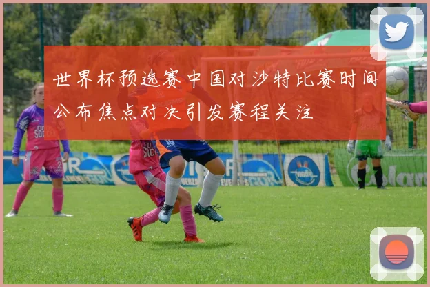 世界杯预选赛中国对沙特比赛时间公布焦点对决引发赛程关注