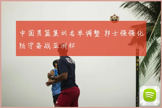 中国男篮集训名单调整 郭士强强化防守备战亚洲杯