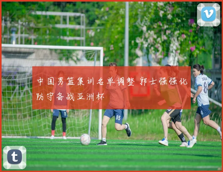 中国男篮集训名单调整 郭士强强化防守备战亚洲杯