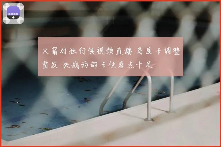 火箭对独行侠视频直播 乌度卡调整首发 决战西部卡位看点十足