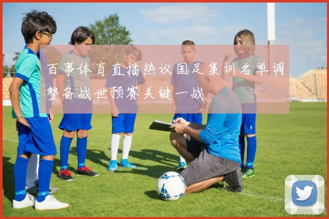 百事体育直播热议国足集训名单调整备战世预赛关键一战