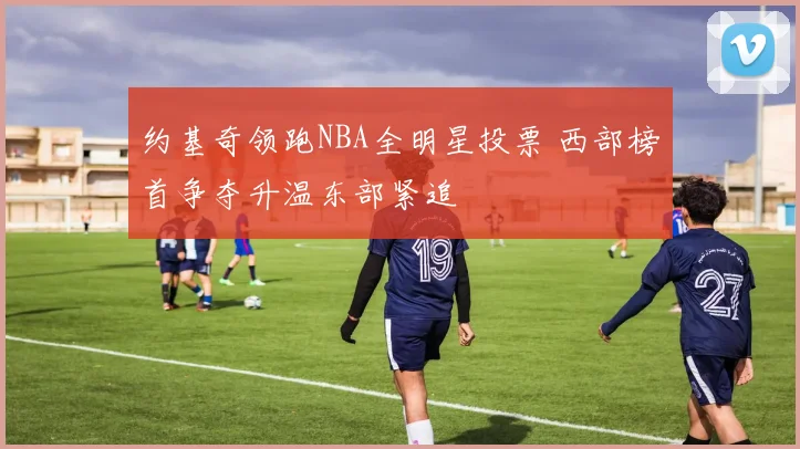 约基奇领跑NBA全明星投票 西部榜首争夺升温东部紧追