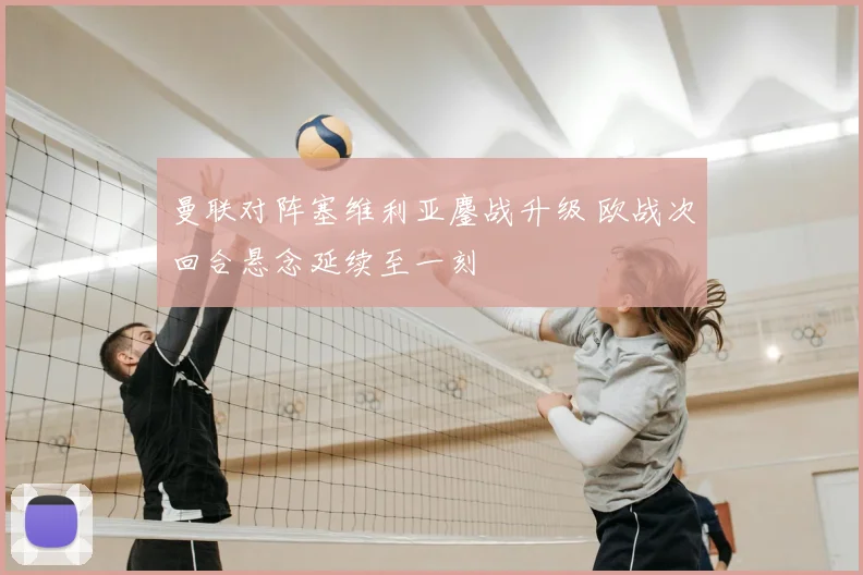 曼联对阵塞维利亚鏖战升级 欧战次回合悬念延续至一刻