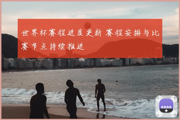 世界杯赛程进度更新 赛程安排与比赛节点持续推进