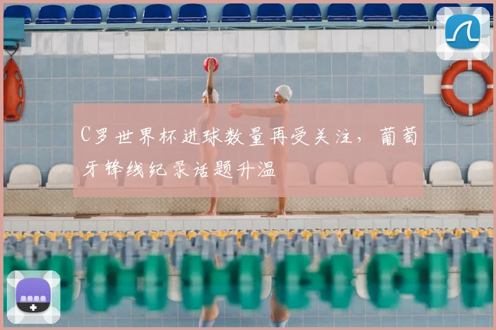 C罗世界杯进球数量再受关注，葡萄牙锋线纪录话题升温