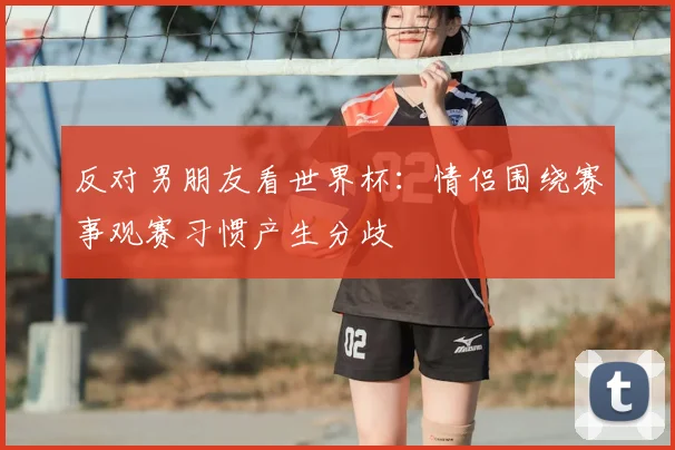 反对男朋友看世界杯:情侣围绕赛事观赛习惯产生分歧