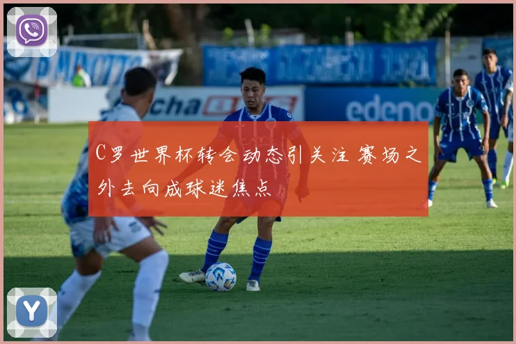 C罗世界杯转会动态引关注 赛场之外去向成球迷焦点
