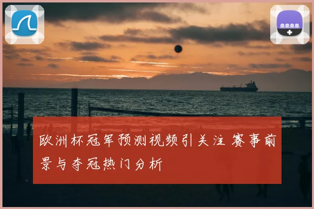 欧洲杯冠军预测视频引关注 赛事前景与夺冠热门分析