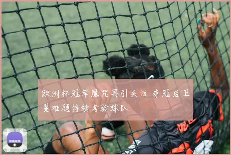 欧洲杯冠军魔咒再引关注 夺冠后卫冕难题持续考验球队