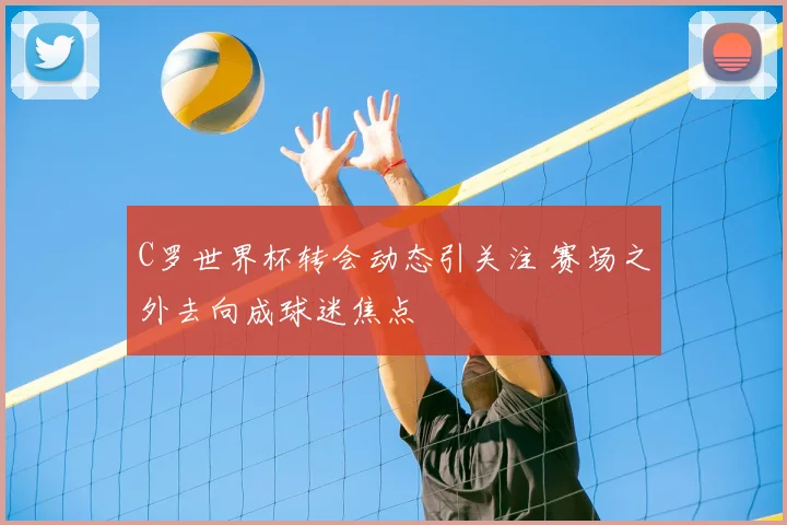 C罗世界杯转会动态引关注 赛场之外去向成球迷焦点