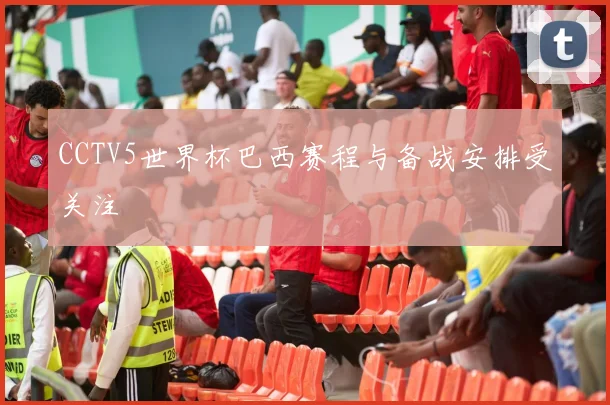CCTV5世界杯巴西赛程与备战安排受关注